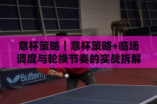意杯策略｜意杯策略+临场调度与轮换节奏的实战拆解：从赛前预判到换人窗口的完整思路🔱今日最新外围比球网预测免安装走势频道英文解说反波胆