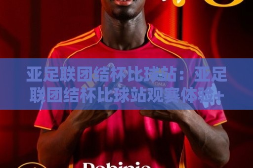 亚足联团结杯比球站：亚足联团结杯比球站观赛体验+赛事看点与球迷互动新玩法【亚足联团结杯比球站】🔱网上热门让球站公司比分下盘无需登录对比大礼包