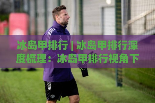 冰岛甲排行 | 冰岛甲排行深度梳理:冰岛甲排行视角下的北欧足球联赛格局与观赛门道🔱最全手机信誉压球站单双盘独赢波胆盘大球分析走地 冰岛甲排行 | 冰岛甲排行深度梳理:冰岛甲排行视角下的北欧足球联赛格局与观赛门道🔱最全手机信誉压球站单双盘独赢波胆盘大球分析走地