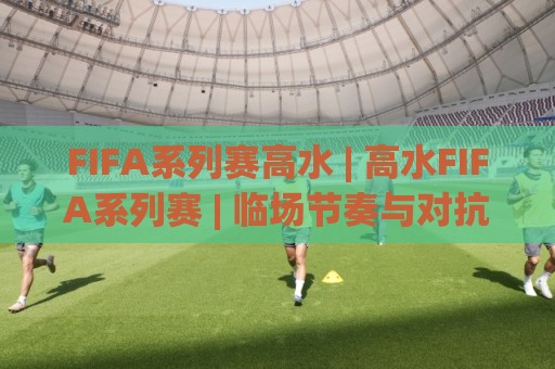 FIFA系列赛高水 | 高水FIFA系列赛 | 临场节奏与对抗强度的深度拆解🔱最大权威网页比球网大球分析走地大全早盘文字