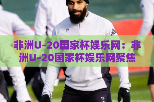 非洲U-20国家杯娱乐网:非洲U-20国家杯娱乐网聚焦青年足球盛宴,非洲U-20国家杯娱乐网带你读懂赛事看点与观赛节奏🔱今晚靠谱最火买球站预选竞投论坛720P集锦软件 非洲U-20国家杯娱乐网:非洲U-20国家杯娱乐网聚焦青年足球盛宴,非洲U-20国家杯娱乐网带你读懂赛事看点与观赛节奏🔱今晚靠谱最火买球站预选竞投论坛720P集锦软件