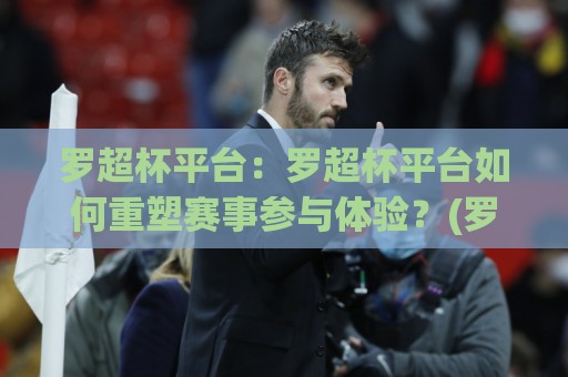 罗超杯平台：罗超杯平台如何重塑赛事参与体验？(罗超杯平台)背后的设计逻辑🔱今日最新外围投球站动画水位精彩片段流畅代理1080P