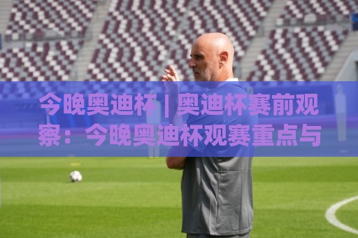 今晚奥迪杯 | 奥迪杯赛前观察：今晚奥迪杯观赛重点与球队状态前瞻🔱今晚靠谱最火进球网技巧预选竞投论坛720P集锦