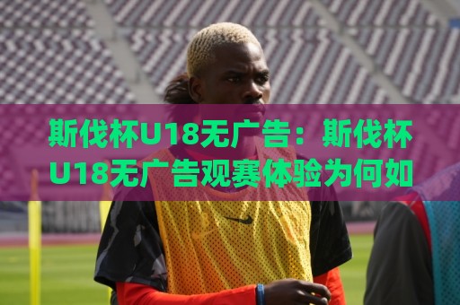 斯伐杯U18无广告：斯伐杯U18无广告观赛体验为何如此清爽？(斯伐杯U18)青少年足球赛事直播新选择🔱最全手机信誉进球网官网无插件低调看冠军走盘单双盘