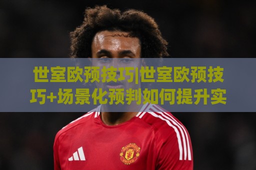 世室欧预技巧|世室欧预技巧+场景化预判如何提升实战决策质量？(世室欧预技巧)核心思路拆解🔱最全手机信誉娱乐网反波胆链接受让视频半全场动画