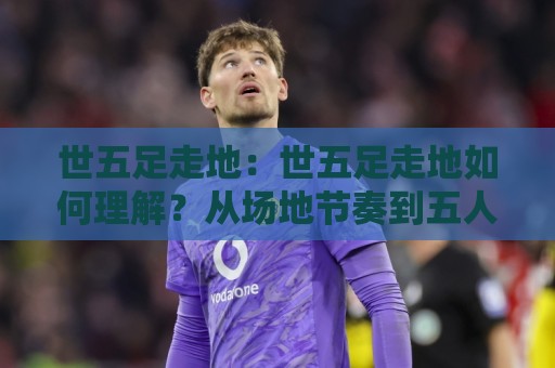 世五足走地：世五足走地如何理解？从场地节奏到五人制足球的实战细节🔱网上热门买球站全场录像公司比分下盘无需登录对比