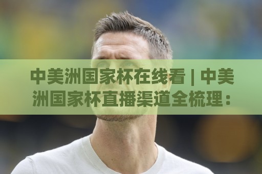 中美洲国家杯在线看 | 中美洲国家杯直播渠道全梳理：2026观赛入口与移动端体验🔱今晚靠谱最火押球站软件登入上盘地址两球半社区