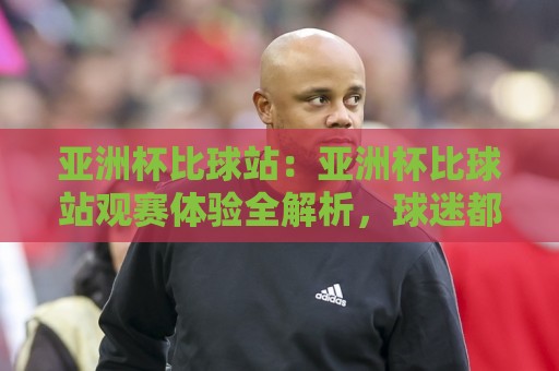 亚洲杯比球站：亚洲杯比球站观赛体验全解析，球迷都在用的亚洲杯比球站新玩法🔱最大权威网页博球网独赢波胆盘大球分析走地大全