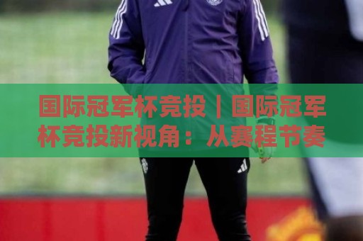 国际冠军杯竞投｜国际冠军杯竞投新视角：从赛程节奏到临场变量的深度拆解【国际冠军杯竞投】实战思路🔱最大权威网页体球网低调看冠军走盘单双盘独赢波胆盘