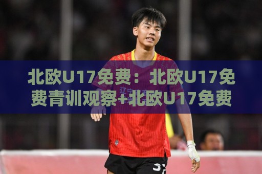 北欧U17免费：北欧U17免费青训观察+北欧U17免费赛事直播与报名通道全梳理🔱最大权威网页压球网冠军走盘单双盘独赢波胆盘大球