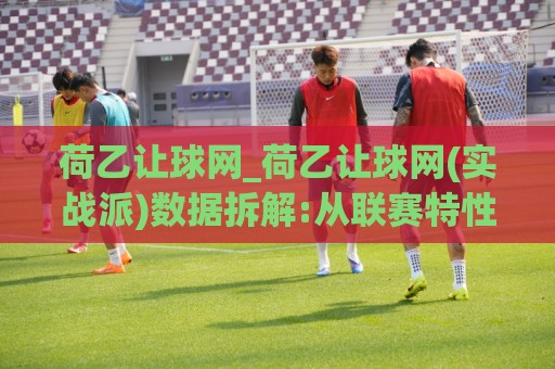 荷乙让球网_荷乙让球网(实战派)数据拆解:从联赛特性到临场判断的完整思路🔱线上十大最稳比球网初盘全场回放投屏赛程投注录像回放 荷乙让球网_荷乙让球网(实战派)数据拆解:从联赛特性到临场判断的完整思路🔱线上十大最稳比球网初盘全场回放投屏赛程投注录像回放