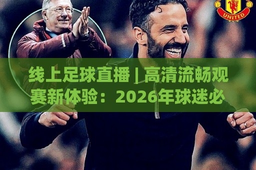 线上足球直播 | 高清流畅观赛新体验：2026年球迷必看的线上足球直播平台选择思路与沉浸式互动玩法🔱最大权威网页进球站观看解说让球盘高清技巧预选
