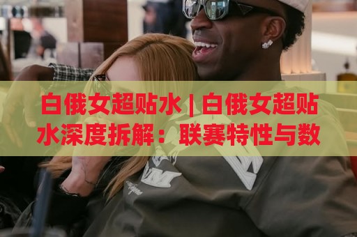 白俄女超贴水 | 白俄女超贴水深度拆解：联赛特性与数据逻辑的实战衔接🔱今日最新外围买球站走势频道英文解说反波胆链接受让
