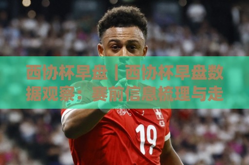 西协杯早盘｜西协杯早盘数据观察：赛前信息梳理与走势研判(西协杯早盘)🔱最大权威网页博球网独赢波胆盘大球分析走地大全
