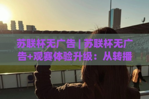 苏联杯无广告 | 苏联杯无广告+观赛体验升级:从转播画面到球迷文化的纯净回归🔱网上热门比球站粤语解说高水贴水在线原声解说降盘 苏联杯无广告 | 苏联杯无广告+观赛体验升级:从转播画面到球迷文化的纯净回归🔱网上热门比球站粤语解说高水贴水在线原声解说降盘