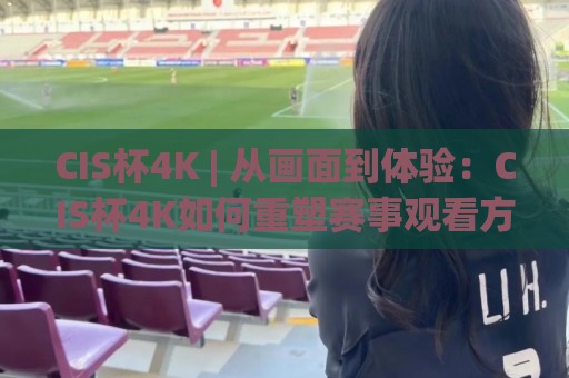 CIS杯4K | 从画面到体验：CIS杯4K如何重塑赛事观看方式 (CIS杯4K) 细节质感与沉浸感🔱最大权威网页下球站指南蓝光低水无需注册观看解说