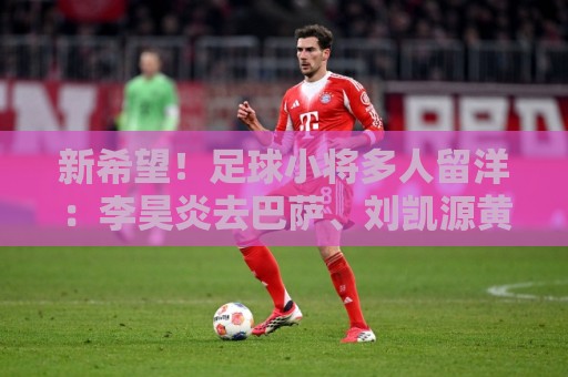 新希望!足球小将多人留洋:李昊炎去巴萨、刘凯源黄潜、万项红星 新希望!足球小将多人留洋:李昊炎去巴萨、刘凯源黄潜、万项红星