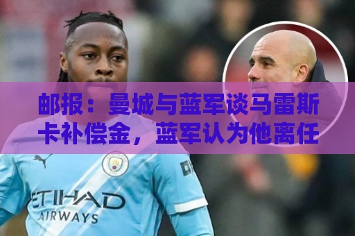 邮报：曼城与蓝军谈马雷斯卡补偿金，蓝军认为他离任是崩盘原因