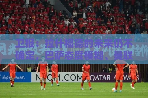 卫报：拉什福德的未来仍不确定，巴萨态度模糊、曼联要价2600万镑