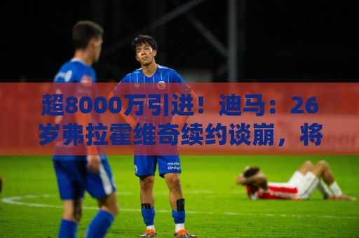 超8000万引进!迪马:26岁弗拉霍维奇续约谈崩,将自由身离开尤文 超8000万引进!迪马:26岁弗拉霍维奇续约谈崩,将自由身离开尤文