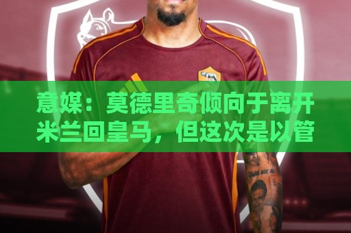 意媒：莫德里奇倾向于离开米兰回皇马，但这次是以管理层身份回归