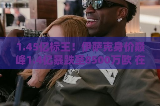1.45亿标王！伊萨克身价巅峰1.4亿暴跌至8500万欧 在利物浦仅4球
