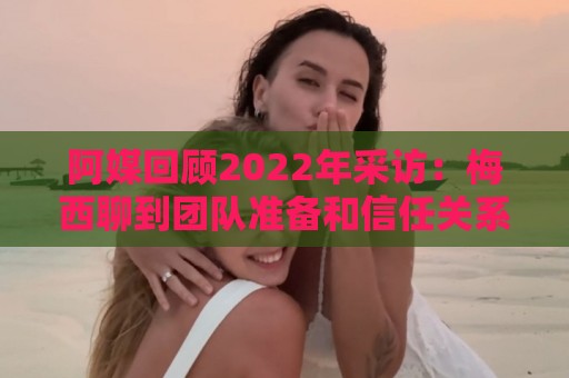 阿媒回顾2022年采访：梅西聊到团队准备和信任关系时落泪了