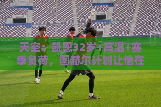 天空：凯恩32岁+高温+赛季负荷，图赫尔计划让他在世界杯轮休