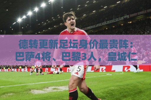 德转更新足坛身价最贵阵：巴萨4将、巴黎3人，皇城仁枪各1人
