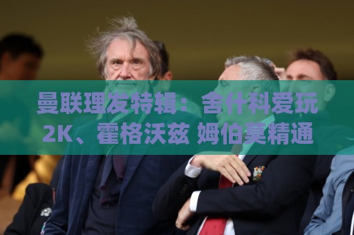 曼联理发特辑:舍什科爱玩2K、霍格沃兹 姆伯莫精通Apex、LOL 曼联理发特辑:舍什科爱玩2K、霍格沃兹 姆伯莫精通Apex、LOL