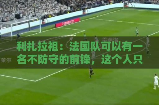 利扎拉祖:法国队可以有一名不防守的前锋,这个人只能是姆巴佩 利扎拉祖:法国队可以有一名不防守的前锋,这个人只能是姆巴佩