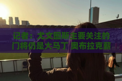 记者：尤文图斯主要关注的门将仍是大马丁 奥布拉克薪水非常高