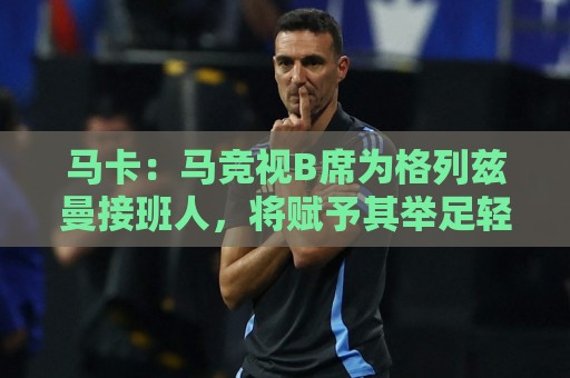 马卡：马竞视B席为格列兹曼接班人，将赋予其举足轻重的核心角色