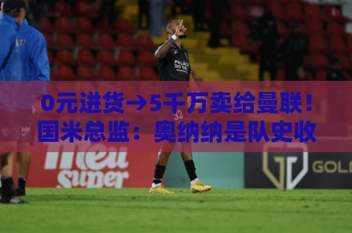 0元进货→5千万卖给曼联！国米总监：奥纳纳是队史收益最高操作
