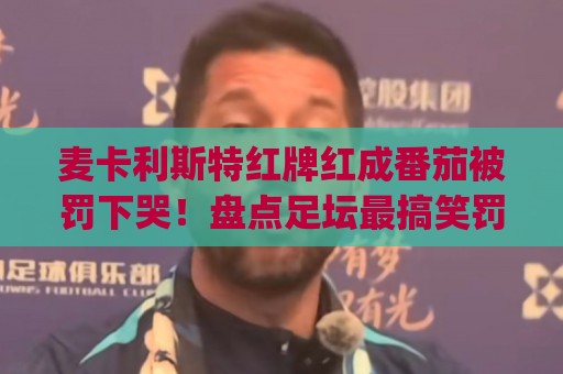 麦卡利斯特红牌红成番茄被罚下哭！盘点足坛最搞笑罚下瞬间(麦卡利斯特红牌红成番茄被罚下哭)
