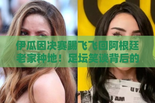 伊瓜因决赛踢飞飞回阿根廷老家种地！足坛笑谈背后的田园人生【伊瓜因决赛踢飞飞回阿根廷老家种地】