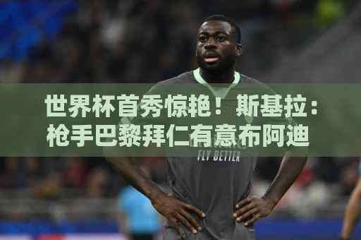 世界杯首秀惊艳！斯基拉：枪手巴黎拜仁有意布阿迪 里尔要7千万欧