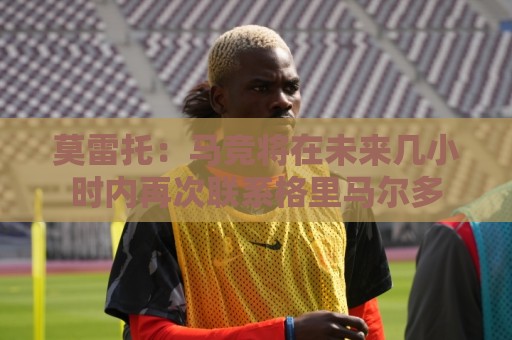 莫雷托：马竞将在未来几小时内再次联系格里马尔多