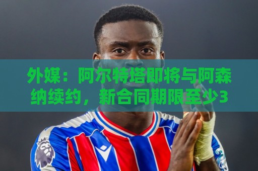 外媒：阿尔特塔即将与阿森纳续约，新合同期限至少3年