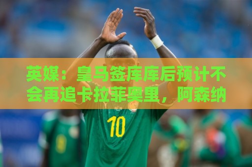英媒：皇马签库库后预计不会再追卡拉菲奥里，阿森纳也无意出售他