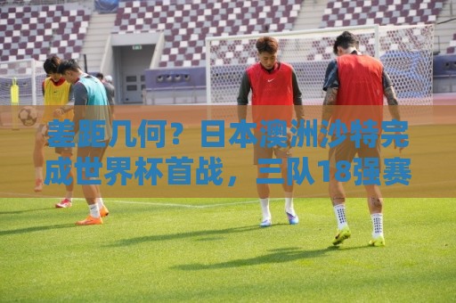 差距几何？日本澳洲沙特完成世界杯首战，三队18强赛均双杀国足