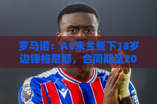 罗马诺：AC米兰签下18岁边锋格尼耶，合同期至2029年