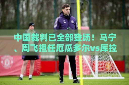 中国裁判已全部登场!马宁、周飞担任厄瓜多尔vs库拉索主裁、助裁 中国裁判已全部登场!马宁、周飞担任厄瓜多尔vs库拉索主裁、助裁
